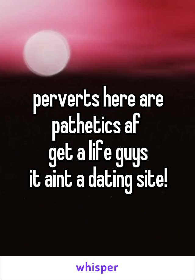 perverts here are pathetics af 
get a life guys
it aint a dating site!