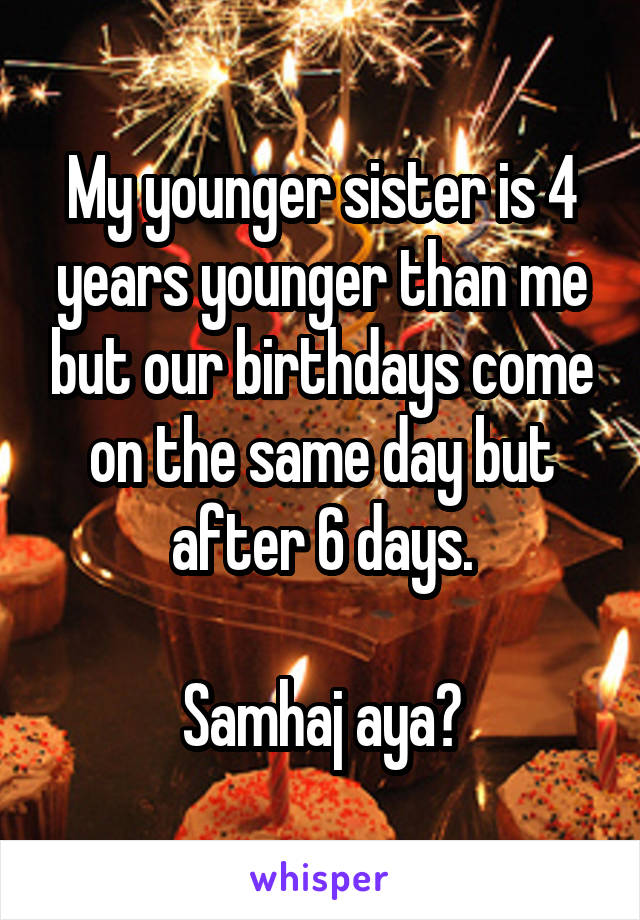 My younger sister is 4 years younger than me but our birthdays come on the same day but after 6 days.

Samhaj aya?
