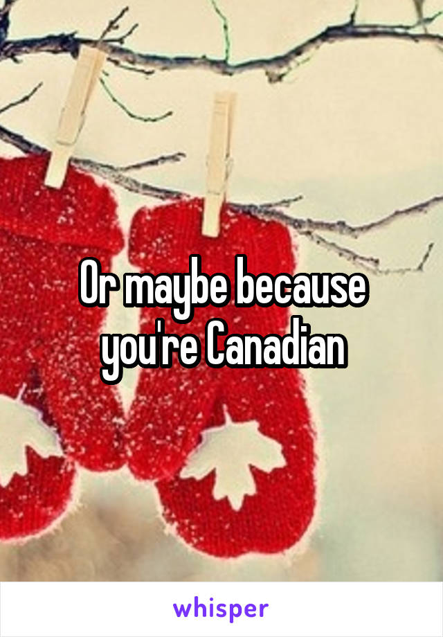 Or maybe because you're Canadian