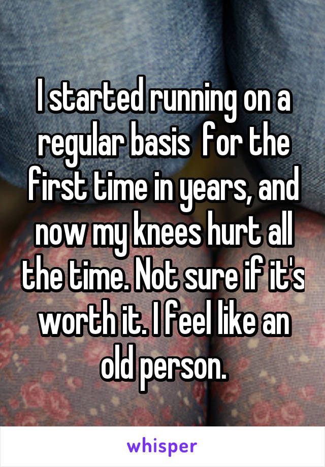 I started running on a regular basis  for the first time in years, and now my knees hurt all the time. Not sure if it's worth it. I feel like an old person.