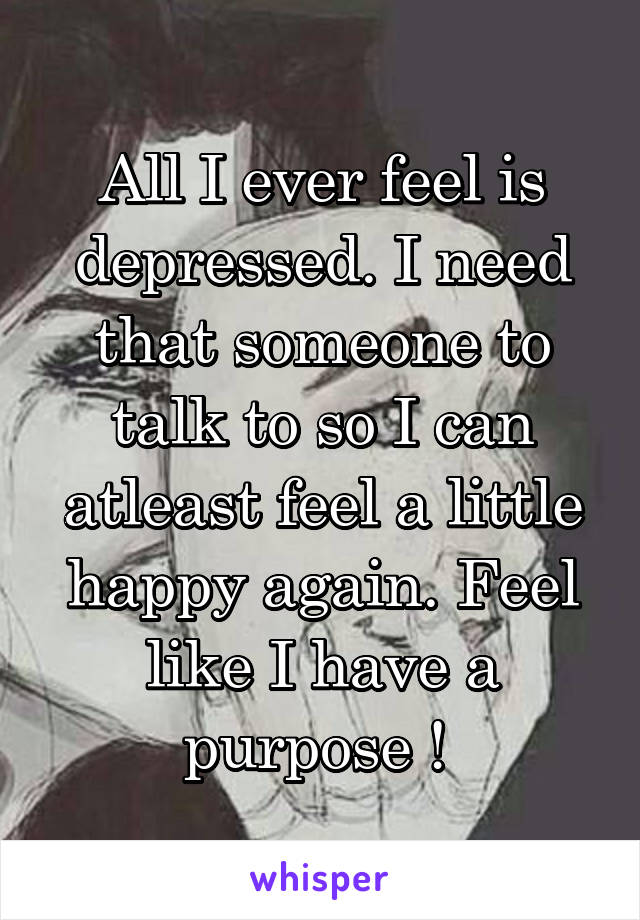 All I ever feel is depressed. I need that someone to talk to so I can atleast feel a little happy again. Feel like I have a purpose ! 