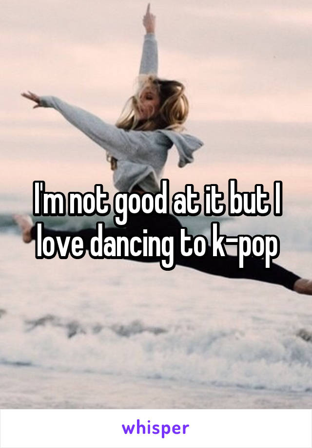 I'm not good at it but I love dancing to k-pop