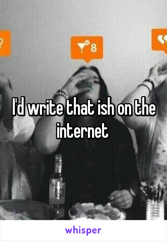 I'd write that ish on the internet 