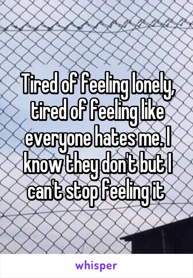 Tired of feeling lonely, tired of feeling like everyone hates me. I know they don't but I can't stop feeling it 
