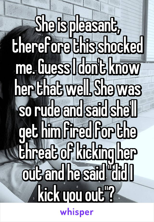 She is pleasant, therefore this shocked me. Guess I don't know her that well. She was so rude and said she'll get him fired for the threat of kicking her out and he said "did I kick you out"? 