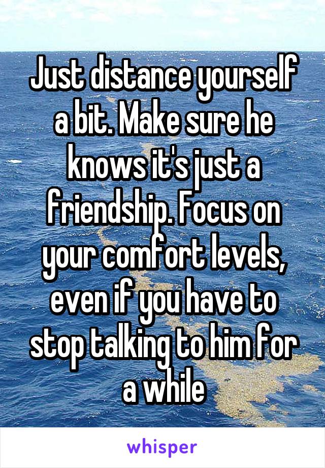 Just distance yourself a bit. Make sure he knows it's just a friendship. Focus on your comfort levels, even if you have to stop talking to him for a while