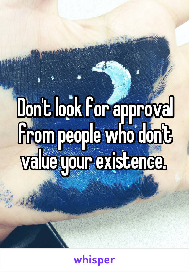 Don't look for approval from people who don't value your existence. 