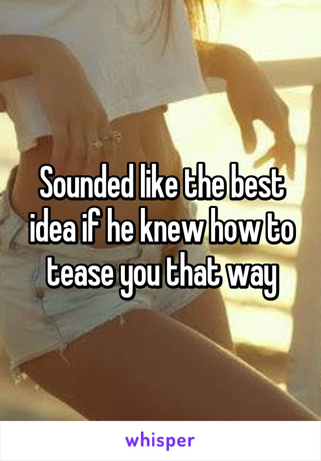 Sounded like the best idea if he knew how to tease you that way