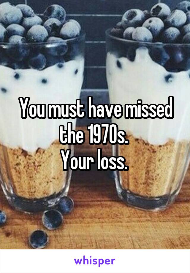 You must have missed the 1970s. 
Your loss. 