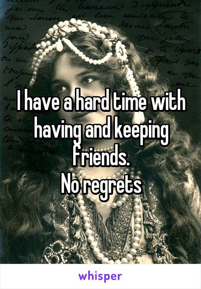 I have a hard time with having and keeping friends.
No regrets