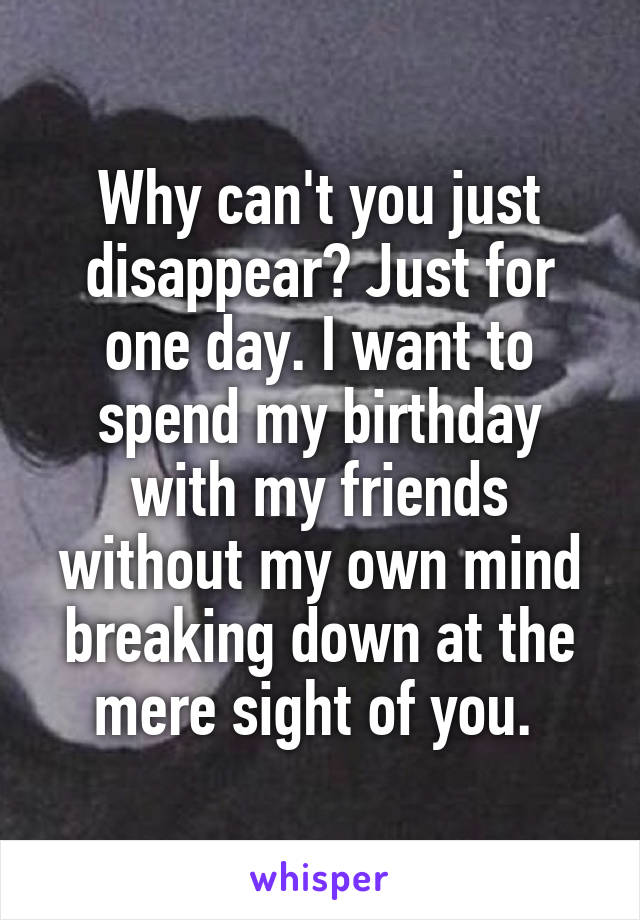 Why can't you just disappear? Just for one day. I want to spend my birthday with my friends without my own mind breaking down at the mere sight of you. 