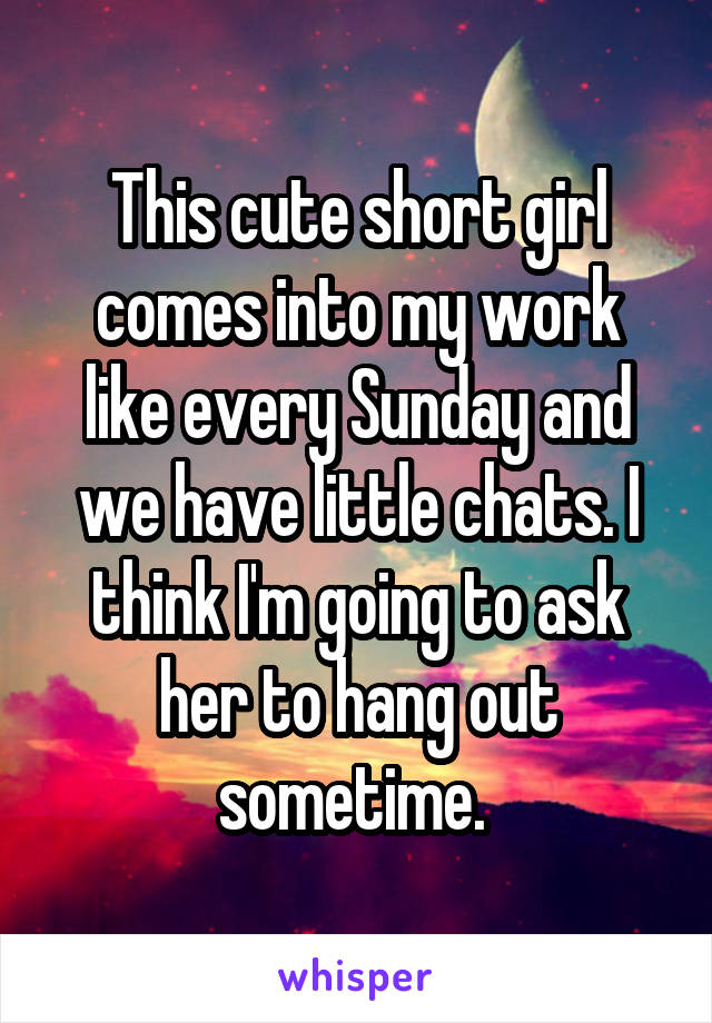 This cute short girl comes into my work like every Sunday and we have little chats. I think I'm going to ask her to hang out sometime. 