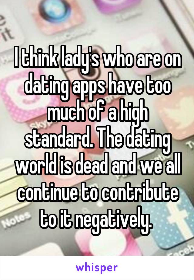 I think lady's who are on dating apps have too much of a high standard. The dating world is dead and we all continue to contribute to it negatively. 