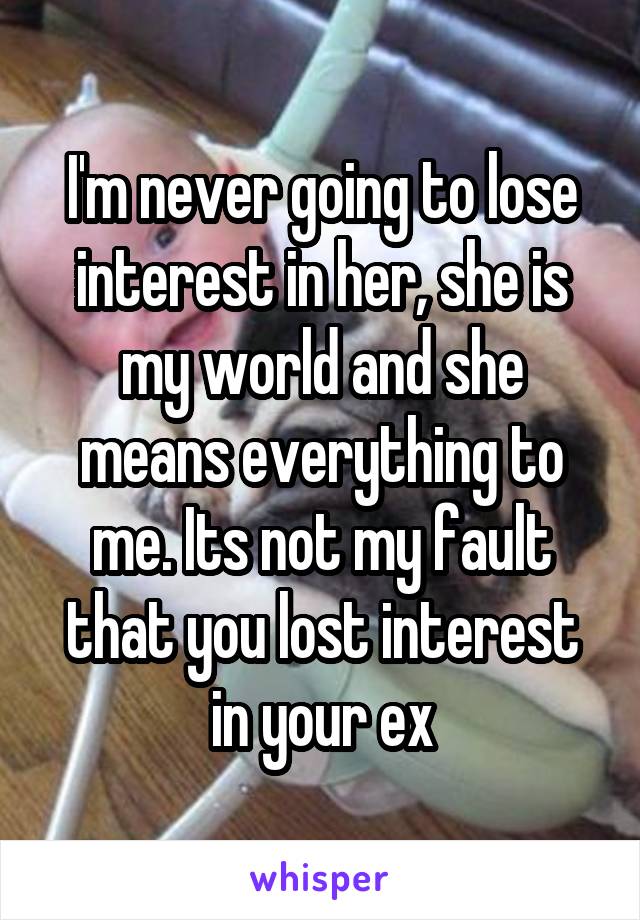 I'm never going to lose interest in her, she is my world and she means everything to me. Its not my fault that you lost interest in your ex