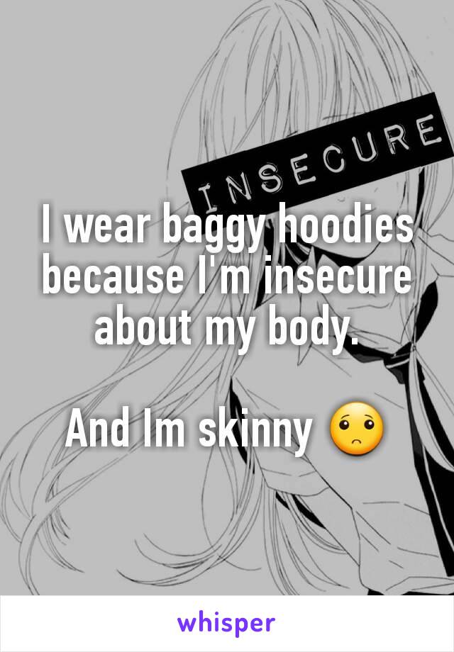 I wear baggy hoodies because I'm insecure about my body.

And Im skinny 🙁