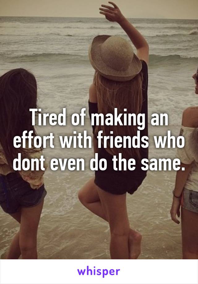 Tired of making an effort with friends who dont even do the same.