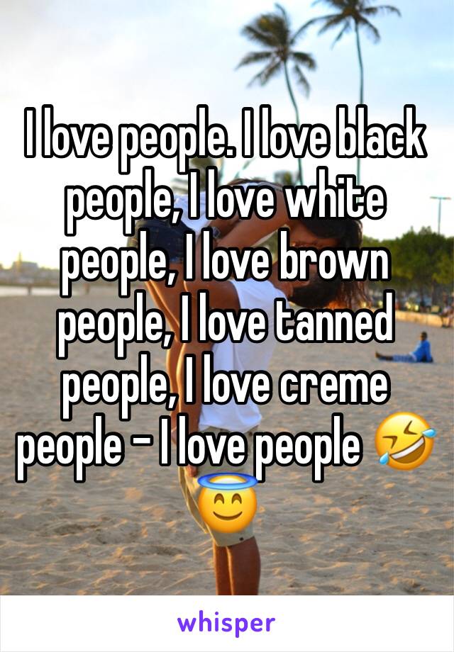 I love people. I love black people, I love white people, I love brown people, I love tanned people, I love creme people - I love people 🤣😇