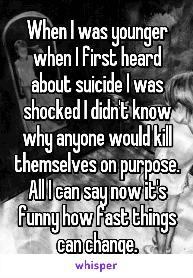 When I was younger when I first heard about suicide I was shocked I didn't know why anyone would kill themselves on purpose. All I can say now it's funny how fast things can change.