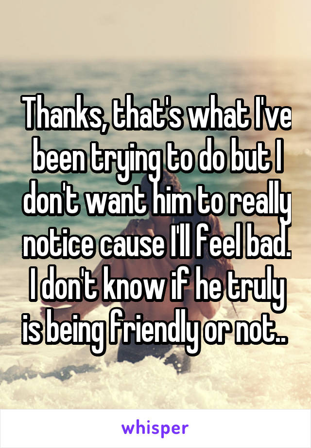 Thanks, that's what I've been trying to do but I don't want him to really notice cause I'll feel bad. I don't know if he truly is being friendly or not.. 