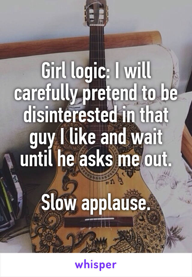 Girl logic: I will carefully pretend to be disinterested in that guy I like and wait until he asks me out.

Slow applause.