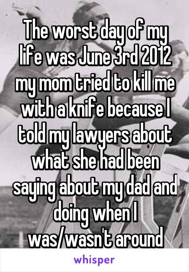 The worst day of my life was June 3rd 2012 my mom tried to kill me with a knife because I told my lawyers about what she had been saying about my dad and doing when I was/wasn't around