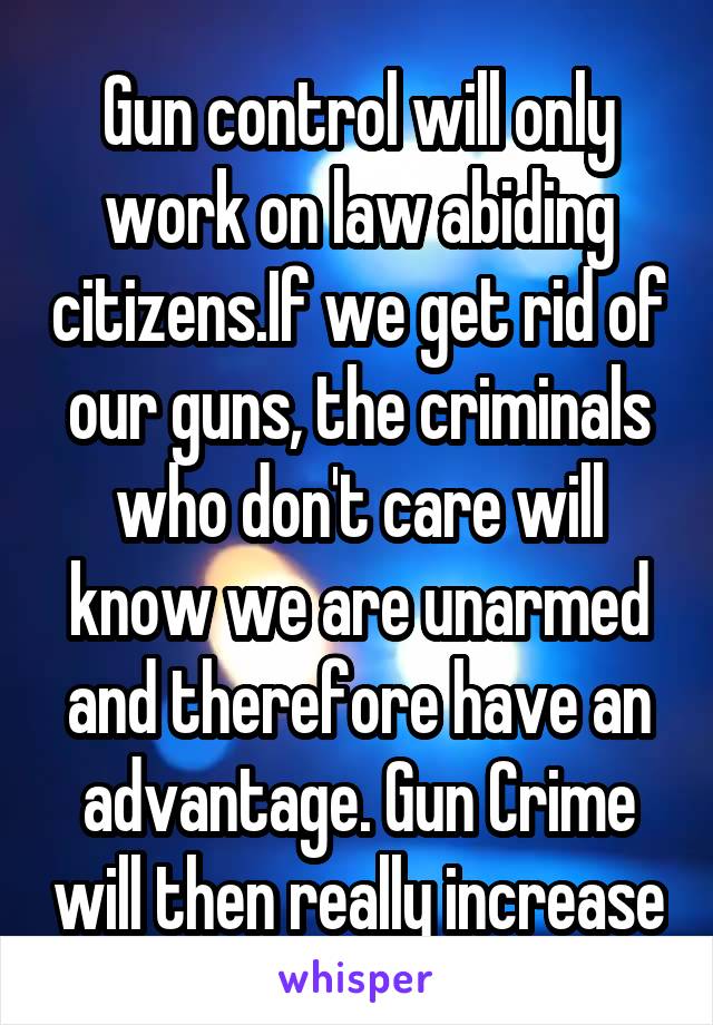 Gun control will only work on law abiding citizens.If we get rid of our guns, the criminals who don't care will know we are unarmed and therefore have an advantage. Gun Crime will then really increase