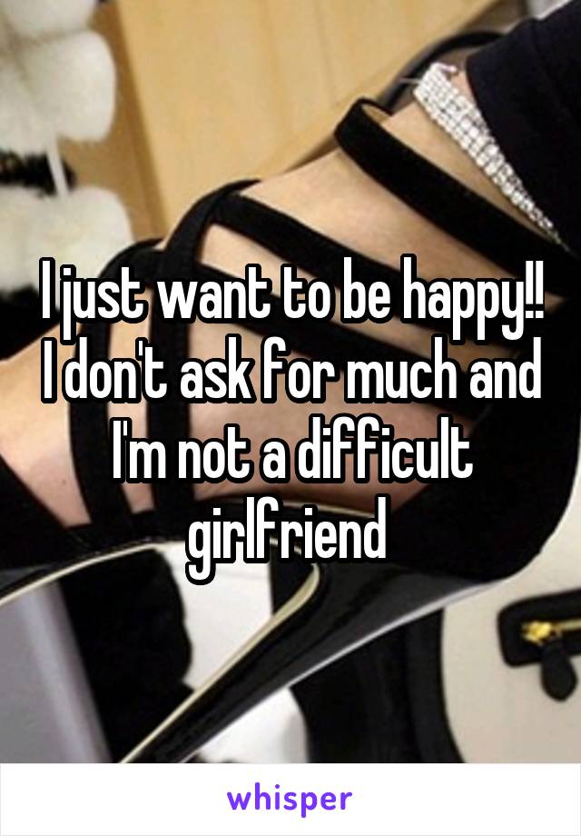 I just want to be happy!! I don't ask for much and I'm not a difficult girlfriend 