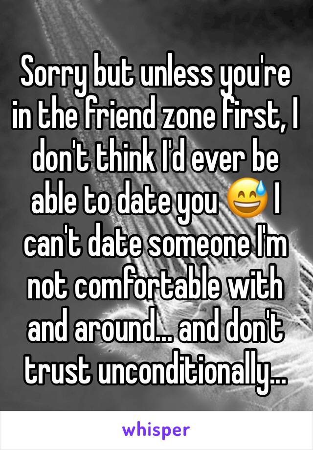 Sorry but unless you're in the friend zone first, I don't think I'd ever be able to date you 😅 I can't date someone I'm not comfortable with and around... and don't trust unconditionally...