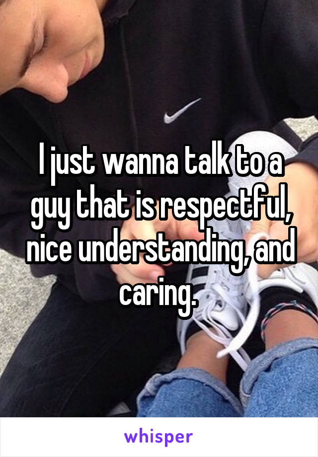 I just wanna talk to a guy that is respectful, nice understanding, and caring. 