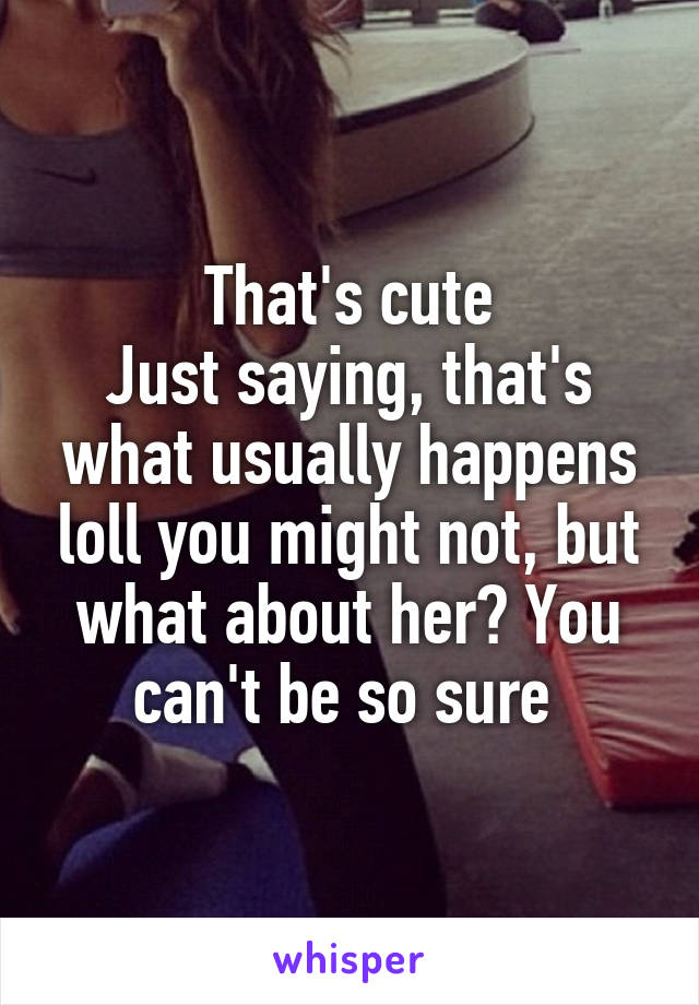 That's cute
Just saying, that's what usually happens loll you might not, but what about her? You can't be so sure 