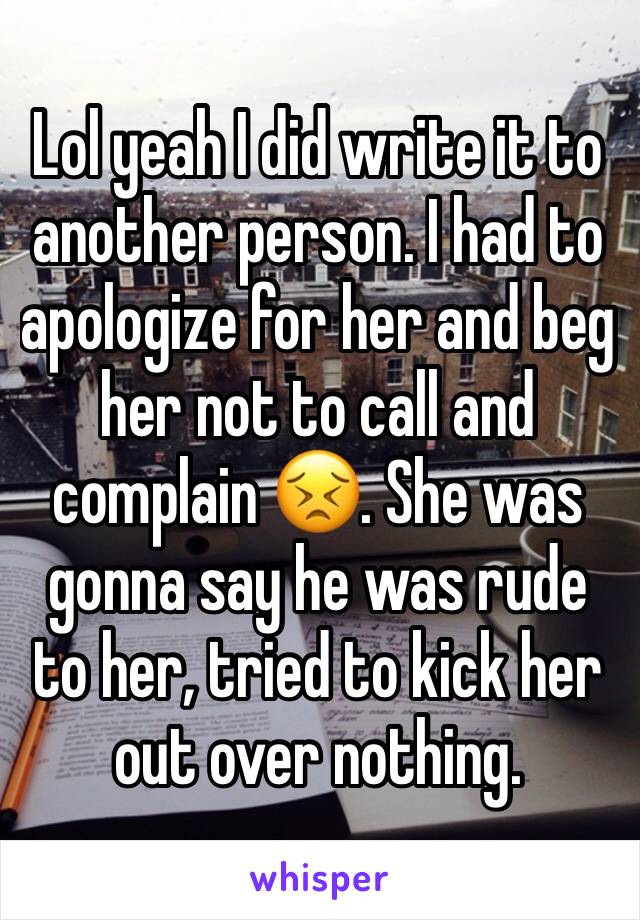 Lol yeah I did write it to another person. I had to apologize for her and beg her not to call and complain 😣. She was gonna say he was rude to her, tried to kick her out over nothing. 