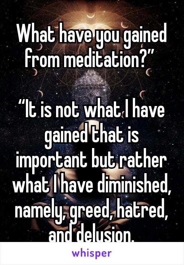 What have you gained from meditation?” 

“It is not what I have gained that is important but rather what I have diminished, namely, greed, hatred, and delusion.