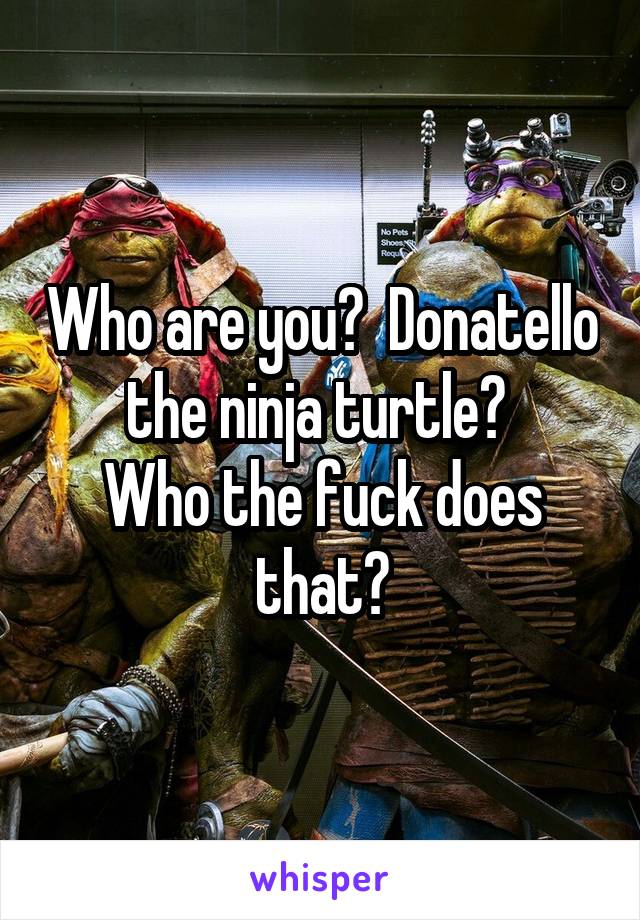 Who are you?  Donatello the ninja turtle? 
Who the fuck does that?