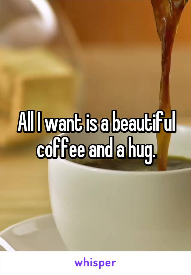 All I want is a beautiful coffee and a hug.