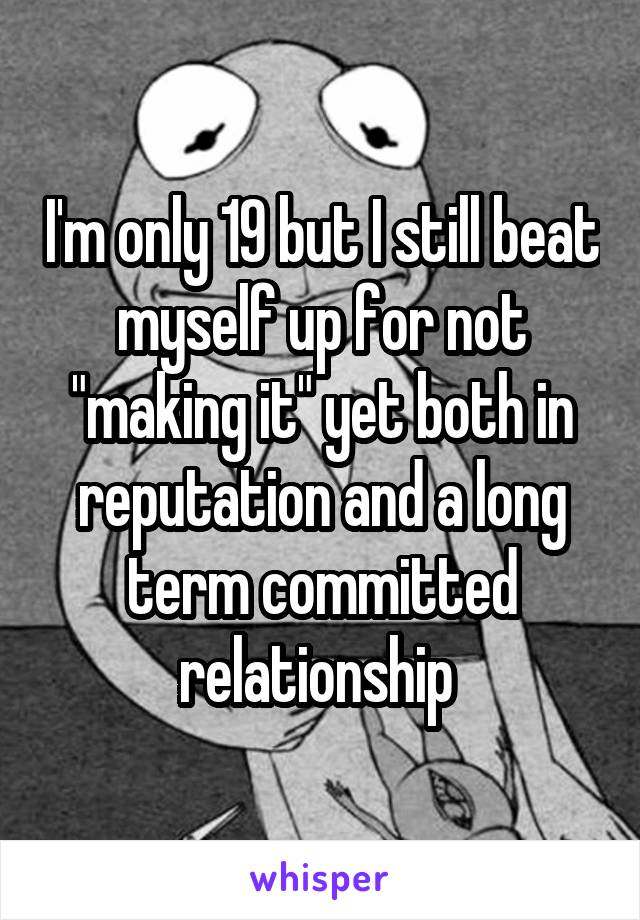 I'm only 19 but I still beat myself up for not "making it" yet both in reputation and a long term committed relationship 