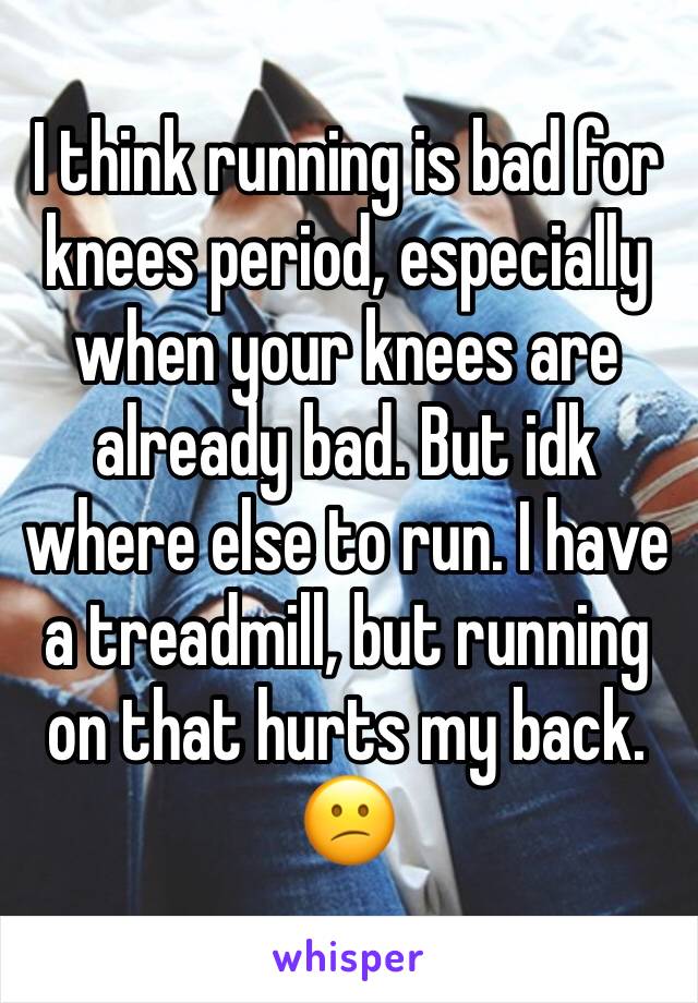 I think running is bad for knees period, especially when your knees are already bad. But idk where else to run. I have a treadmill, but running on that hurts my back. 😕