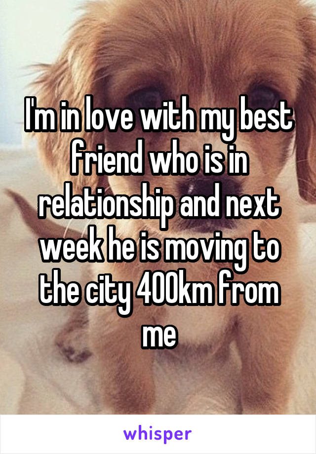 I'm in love with my best friend who is in relationship and next week he is moving to the city 400km from me