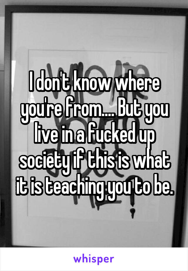 I don't know where you're from.... But you live in a fucked up society if this is what it is teaching you to be.