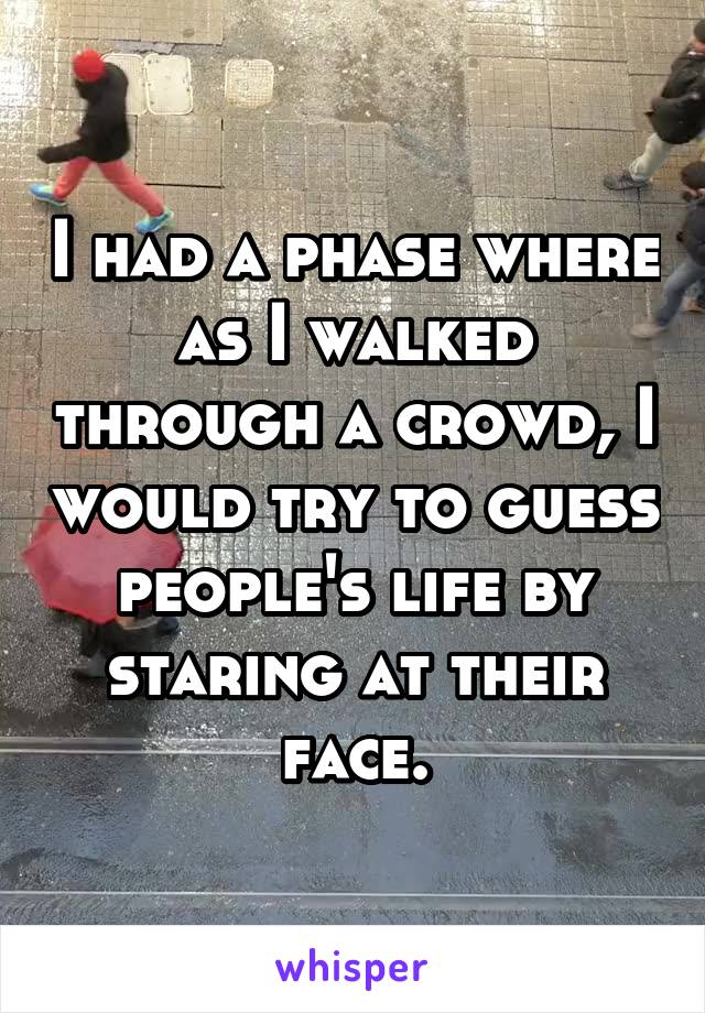 I had a phase where as I walked through a crowd, I would try to guess people's life by staring at their face.