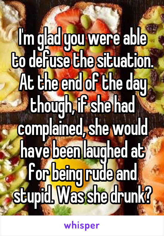 I'm glad you were able to defuse the situation. At the end of the day though, if she had complained, she would have been laughed at for being rude and stupid. Was she drunk?