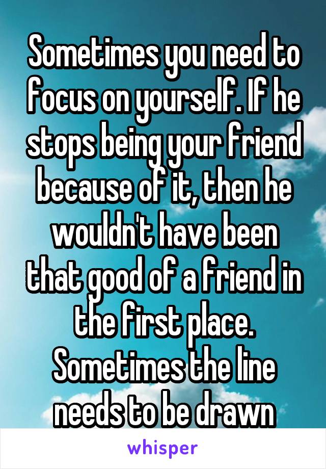 Sometimes you need to focus on yourself. If he stops being your friend because of it, then he wouldn't have been that good of a friend in the first place. Sometimes the line needs to be drawn