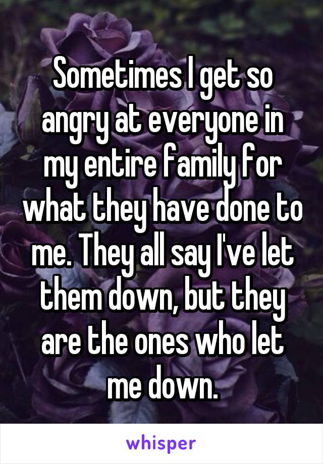Sometimes I get so angry at everyone in my entire family for what they have done to me. They all say I've let them down, but they are the ones who let me down.