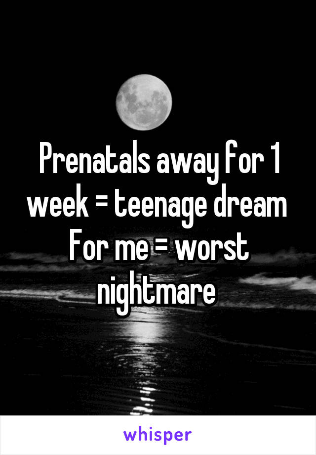 Prenatals away for 1 week = teenage dream 
For me = worst nightmare 