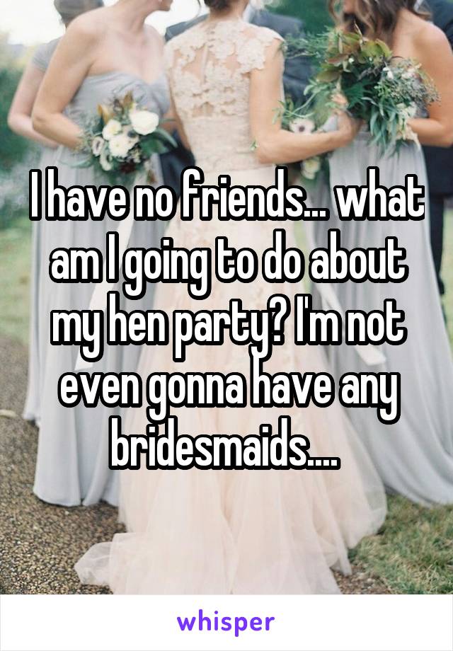 I have no friends... what am I going to do about my hen party? I'm not even gonna have any bridesmaids.... 