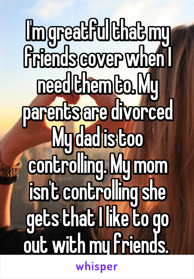 I'm greatful that my friends cover when I need them to. My parents are divorced My dad is too controlling. My mom isn't controlling she gets that I like to go out with my friends. 