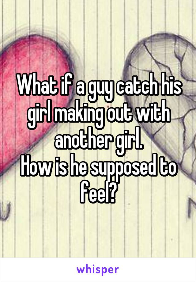 What if a guy catch his girl making out with another girl.
How is he supposed to feel?