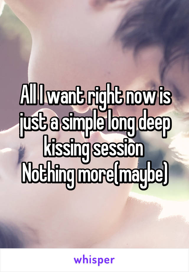 All I want right now is just a simple long deep kissing session 
Nothing more(maybe)