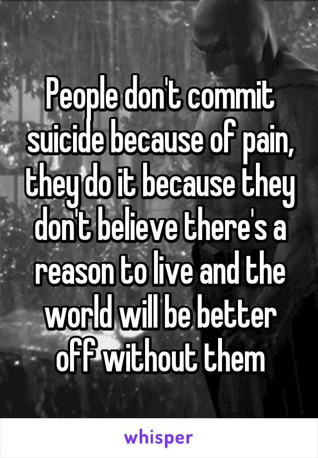 People don't commit suicide because of pain, they do it because they don't believe there's a reason to live and the world will be better off without them