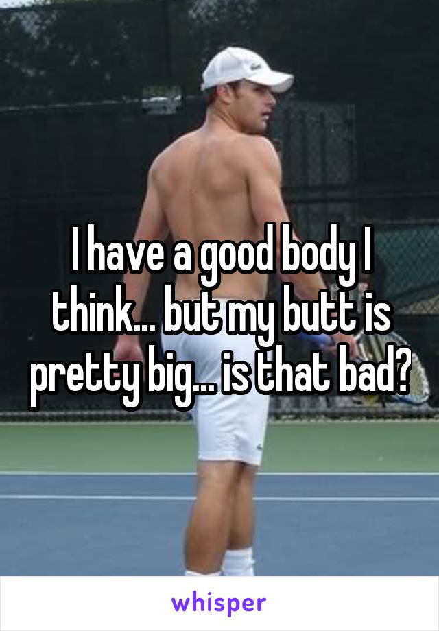 I have a good body I think... but my butt is pretty big... is that bad?