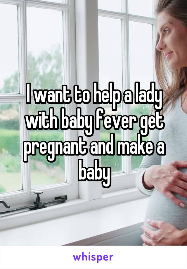 I want to help a lady with baby fever get pregnant and make a baby